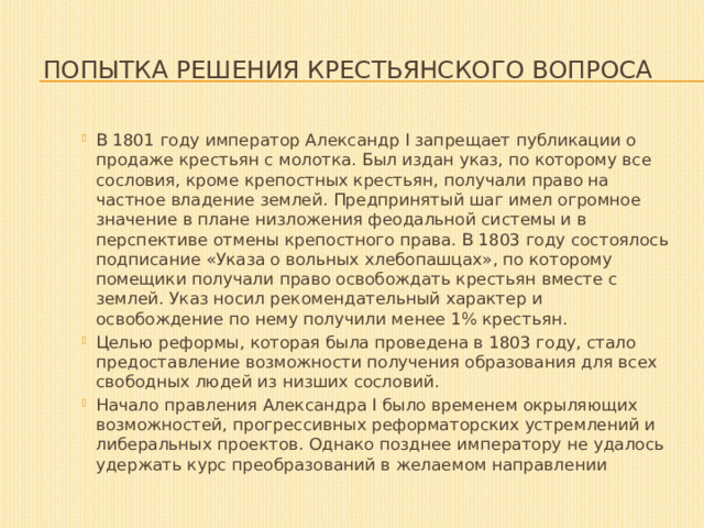  Попытка решения крестьянского вопроса В 1801 году император Александр I запрещает публикации о продаже крестьян с молотка. Был издан указ, по которому все сословия, кроме крепостных крестьян, получали право на частное владение землей. Предпринятый шаг имел огромное значение в плане низложения феодальной системы и в перспективе отмены крепостного права. В 1803 году состоялось подписание «Указа о вольных хлебопашцах», по которому помещики получали право освобождать крестьян вместе с землей. Указ носил рекомендательный характер и освобождение по нему получили менее 1% крестьян. Целью реформы, которая была проведена в 1803 году, стало предоставление возможности получения образования для всех свободных людей из низших сословий. Начало правления Александра I было временем окрыляющих возможностей, прогрессивных реформаторских устремлений и либеральных проектов. Однако позднее императору не удалось удержать курс преобразований в желаемом направлении 