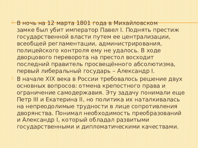 В ночь на 12 марта 1801 года в Михайловском замке был убит император Павел I. Поднять престиж государственной власти путем ее централизации, всеобщей регламентации, администрирования, полицейского контроля ему не удалось. В ходе дворцового переворота на престол восходит последний правитель просвещённого абсолютизма, первый либеральный государь – Александр I. В начале XIX века в России требовалось решение двух основных вопросов: отмена крепостного права и ограничение самодержавия. Эту задачу понимали еще Петр III и Екатерина II, но политика их наталкивалась на непреодолимые трудности в лице сопротивления дворянства. Понимал необходимость преобразований и Александр I, который обладал развитыми государственными и дипломатическими качествами. 