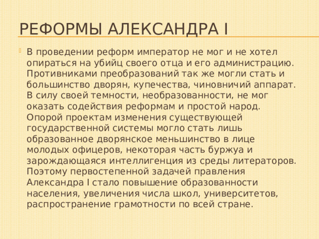 Реформы Александра I В проведении реформ император не мог и не хотел опираться на убийц своего отца и его администрацию. Противниками преобразований так же могли стать и большинство дворян, купечества, чиновничий аппарат. В силу своей темности, необразованности, не мог оказать содействия реформам и простой народ. Опорой проектам изменения существующей государственной системы могло стать лишь образованное дворянское меньшинство в лице молодых офицеров, некоторая часть буржуа и зарождающаяся интеллигенция из среды литераторов. Поэтому первостепенной задачей правления Александра I стало повышение образованности населения, увеличения числа школ, университетов, распространение грамотности по всей стране. 