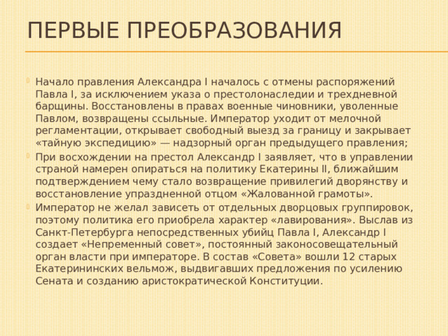Первые преобразования Начало правления Александра I началось с отмены распоряжений Павла I, за исключением указа о престолонаследии и трехдневной барщины. Восстановлены в правах военные чиновники, уволенные Павлом, возвращены ссыльные. Император уходит от мелочной регламентации, открывает свободный выезд за границу и закрывает «тайную экспедицию» — надзорный орган предыдущего правления; При восхождении на престол Александр I заявляет, что в управлении страной намерен опираться на политику Екатерины II, ближайшим подтверждением чему стало возвращение привилегий дворянству и восстановление упраздненной отцом «Жалованной грамоты». Император не желал зависеть от отдельных дворцовых группировок, поэтому политика его приобрела характер «лавирования». Выслав из Санкт-Петербурга непосредственных убийц Павла I, Александр I создает «Непременный совет», постоянный законосовещательный орган власти при императоре. В состав «Совета» вошли 12 старых Екатерининских вельмож, выдвигавших предложения по усилению Сената и созданию аристократической Конституции. 