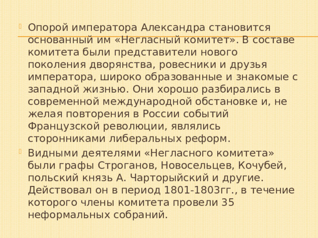 Опорой императора Александра становится основанный им «Негласный комитет». В составе комитета были представители нового поколения дворянства, ровесники и друзья императора, широко образованные и знакомые с западной жизнью. Они хорошо разбирались в современной международной обстановке и, не желая повторения в России событий Французской революции, являлись сторонниками либеральных реформ. Видными деятелями «Негласного комитета» были графы Строганов, Новосельцев, Кочубей, польский князь А. Чарторыйский и другие. Действовал он в период 1801-1803гг., в течение которого члены комитета провели 35 неформальных собраний. 