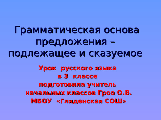  Грамматическая основа предложения – подлежащее и сказуемое Урок русского языка в 3 классе подготовила учитель начальных классов Гроо О.В. МБОУ «Гляденская СОШ»      