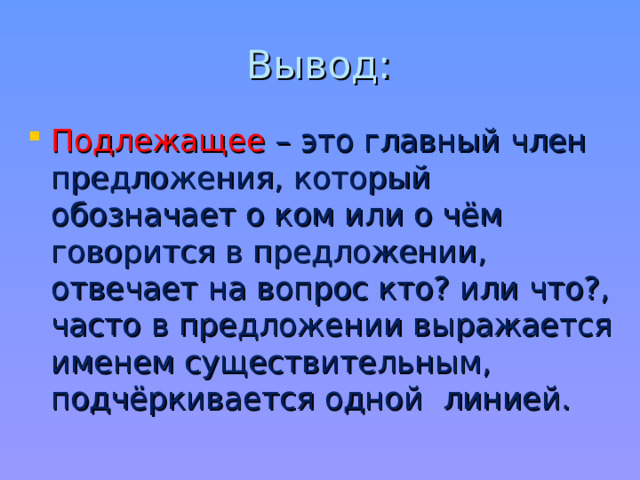 Вывод: Подлежащее – это главный член предложения, который обозначает о ком или о чём говорится в предложении, отвечает на вопрос кто? или что?, часто в предложении выражается именем существительным, подчёркивается одной линией.   