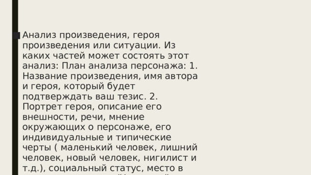 Анализ произведения, героя произведения или ситуации. Из каких частей может состоять этот анализ: План анализа персонажа: 1. Название произведения, имя автора и героя, который будет подтверждать ваш тезис. 2. Портрет героя, описание его внешности, речи, мнение окружающих о персонаже, его индивидуальные и типические черты ( маленький человек, лишний человек, новый человек, нигилист и т.д.), социальный статус, место в системе персонажей( главный герой, второстепенный герой, эпизодический, антагонист)   