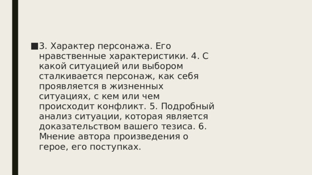 3. Характер персонажа. Его нравственные характеристики. 4. С какой ситуацией или выбором сталкивается персонаж, как себя проявляется в жизненных ситуациях, с кем или чем происходит конфликт. 5. Подробный анализ ситуации, которая является доказательством вашего тезиса. 6. Мнение автора произведения о герое, его поступках. 