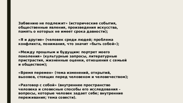 Забвению не подлежит» (исторические события, общественные явления, произведения искусства, память о которых не имеет срока давности);  «Я и другие» (человек среди людей; проблема конфликта, понимания, что значит «быть собой»);  «Между прошлым и будущим: портрет моего поколения» (культурные запросы, литературные пристрастия, жизненные оценки, отношения с семьей и обществом);  «Время перемен» (тема изменений, открытий, вызовов, стоящих перед человеком и человечеством);  «Разговор с собой» (внутреннее пространство человека и словесные способы его исследования – вопросы, которые человек задает себе; внутренние переживания; тема совести). 