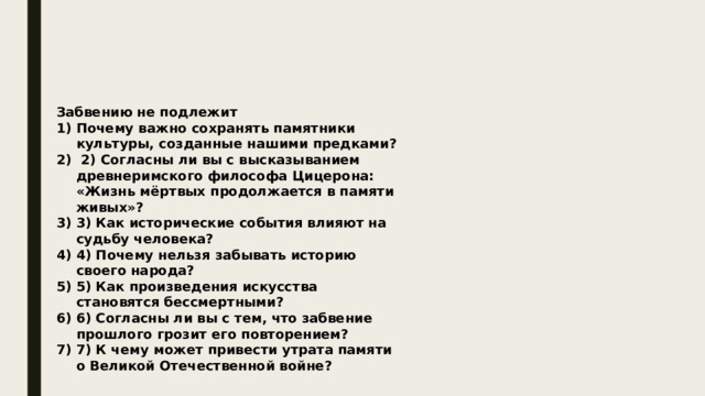 Забвению не подлежит Почему важно сохранять памятники культуры, созданные нашими предками?  2) Согласны ли вы с высказыванием древнеримского философа Цицерона: «Жизнь мёртвых продолжается в памяти живых»? 3) Как исторические события влияют на судьбу человека? 4) Почему нельзя забывать историю своего народа? 5) Как произведения искусства становятся бессмертными? 6) Согласны ли вы с тем, что забвение прошлого грозит его повторением? 7) К чему может привести утрата памяти о Великой Отечественной войне? 