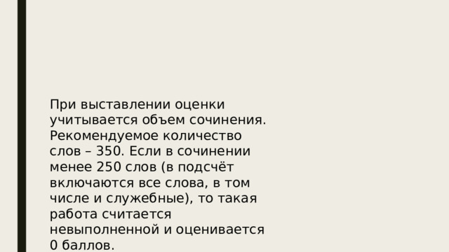 При выставлении оценки учитывается объем сочинения. Рекомендуемое количество слов – 350. Если в сочинении менее 250 слов (в подсчёт включаются все слова, в том числе и служебные), то такая работа считается невыполненной и оценивается 0 баллов. ВРЕМЯ - 3 часа 55 минут. 