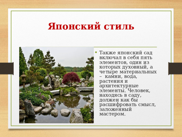 Японский стиль   Также японский сад включал в себя пять элементов, один из которых духовный, а четыре материальных –  камни, вода, растения и архитектурные элементы. Человек, находясь в саду, должен как бы расшифровать смысл, заложенный мастером. 