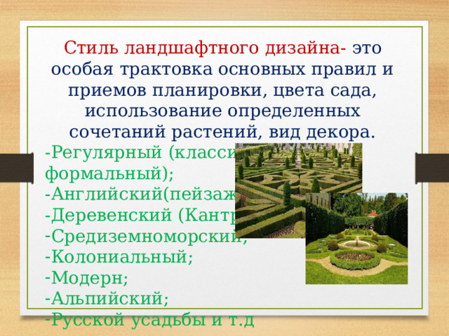 Стиль ландшафтного дизайна- это особая трактовка основных правил и приемов планировки, цвета сада, использование определенных сочетаний растений, вид декора. -Регулярный (классический, формальный); -Английский(пейзажный) -Деревенский (Кантри); Средиземноморский; Колониальный; Модерн; Альпийский; Русской усадьбы и т.д 