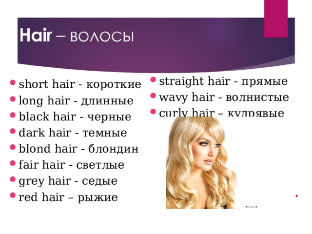 straight hair - прямые wavy hair - волнистые curly hair – кудрявые short hair - короткие long hair - длинные black hair - черные dark hair - темные blond hair - блондин fair hair - светлые grey hair - седые red hair – рыжие 