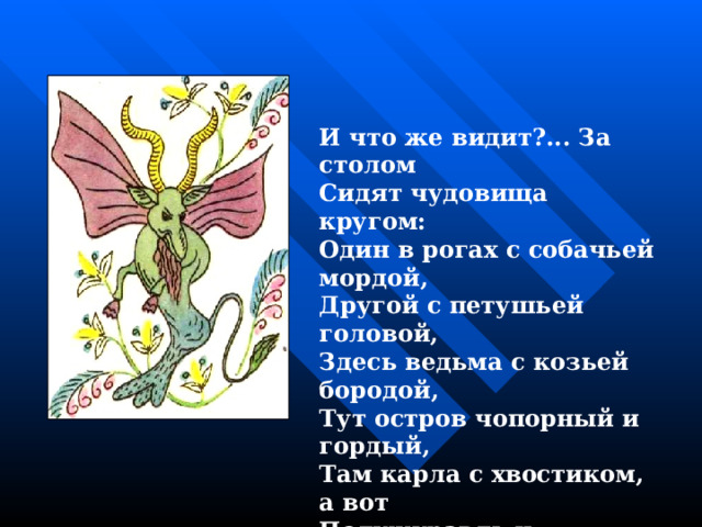 И что же видит?... За столом Сидят чудовища кругом: Один в рогах с собачьей мордой, Другой с петушьей головой, Здесь ведьма с козьей бородой, Тут остров чопорный и гордый, Там карла с хвостиком, а вот Полужуравль и полукот. 