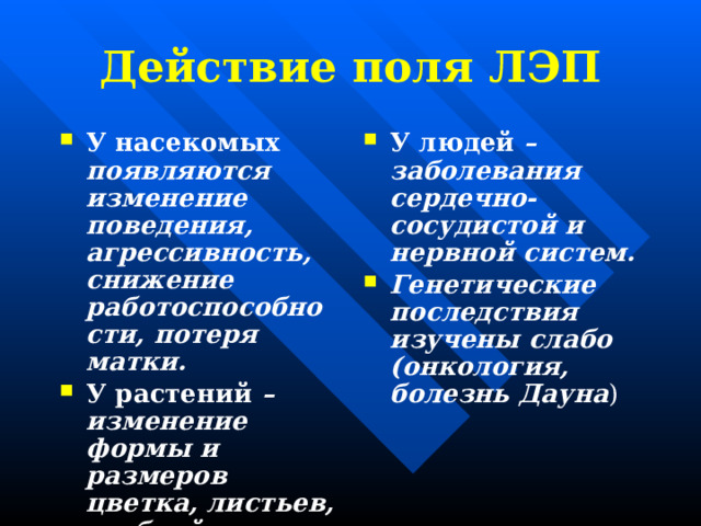 Действие поля ЛЭП У насекомых появляются изменение поведения, агрессивность, снижение работоспособности, потеря матки. У растений – изменение формы и размеров цветка, листьев, стеблей. У людей – заболевания сердечно-сосудистой и нервной систем. Генетические последствия изучены слабо (онкология, болезнь Дауна ) 