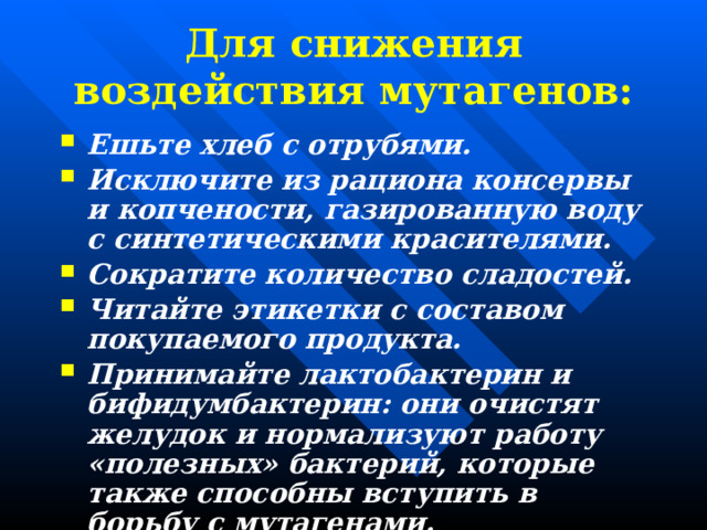 Для снижения воздействия мутагенов: Ешьте хлеб с отрубями. Исключите из рациона консервы и копчености, газированную воду с синтетическими красителями. Сократите количество сладостей. Читайте этикетки с составом покупаемого продукта. Принимайте лактобактерин и бифидумбактерин: они очистят желудок и нормализуют работу «полезных» бактерий, которые также способны вступить в борьбу с мутагенами. 