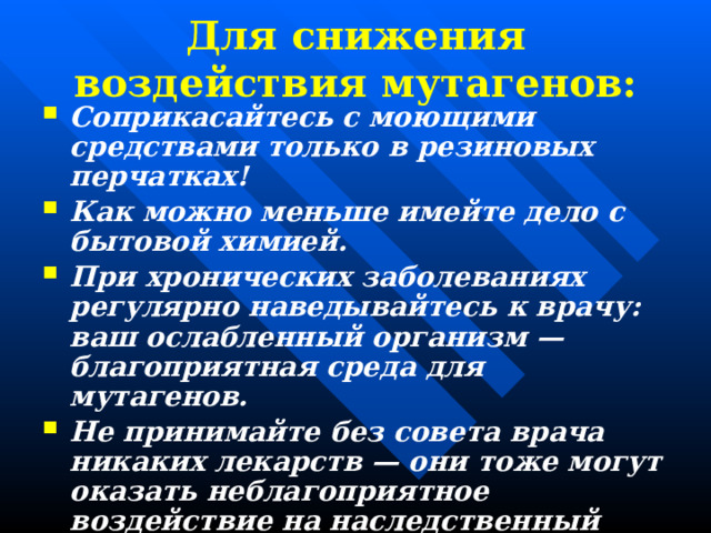 Для снижения воздействия мутагенов: Соприкасайтесь с моющими средствами только в резиновых перчатках! Как можно меньше имейте дело с бытовой химией. При хронических заболеваниях регулярно наведывайтесь к врачу: ваш ослабленный организм — благоприятная среда для мутагенов. Не принимайте без совета врача никаких лекарств — они тоже могут оказать неблагоприятное воздействие на наследственный аппарат. Берегитесь от воздействия ЭМИ. 