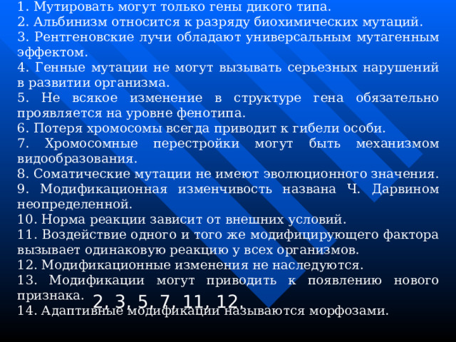 Задание 4. Укажите, какие из предложенных утверждений правильные. 1. Мутировать могут только гены дикого типа. 2. Альбинизм относится к разряду биохимических мутаций. 3. Рентгеновские лучи обладают универсальным мутагенным эффектом. 4. Генные мутации не могут вызывать серьезных нарушений в развитии организма. 5. Не всякое изменение в структуре гена обязательно проявляется на уровне фенотипа. 6. Потеря хромосомы всегда приводит к гибели особи. 7. Хромосомные перестройки могут быть механизмом видообразования. 8. Соматические мутации не имеют эволюционного значения. 9. Модификационная изменчивость названа Ч. Дарвином неопределенной. 10. Норма реакции зависит от внешних условий. 11. Воздействие одного и того же модифицирующего фактора вызывает одинаковую реакцию у всех организмов. 12. Модификационные изменения не наследуются. 13. Модификации могут приводить к появлению нового признака. 14. Адаптивные модификации называются морфозами. 2, 3, 5, 7, 11, 12. 