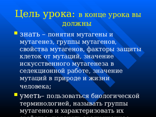  Цель урока: в конце урока вы должны   знать – понятия мутагены и мутагенез, группы мутагенов, свойства мутагенов, факторы защиты клеток от мутаций, значение искусственного мутагенеза в селекционной работе, значение мутаций в природе и жизни человека ; уметь– пользоваться биологической терминологией, называть группы мутагенов и характеризовать их свойства, пояснять эволюционное значение мутаций   