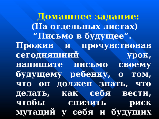  Домашнее задание:  (На отдельных листах) “Письмо в будущее”. Прожив и прочувствовав сегодняшний урок, напишите письмо своему будущему ребенку, о том, что он должен знать, что делать, как себя вести, чтобы снизить риск мутаций у себя и будущих потомков.  