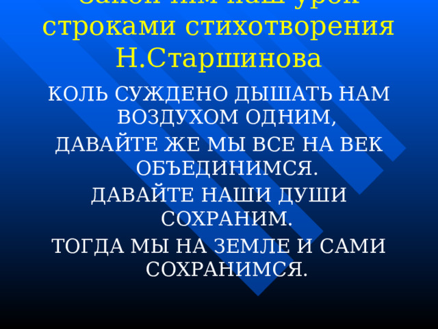 Закончим наш урок строками стихотворения Н.Старшинова   КОЛЬ СУЖДЕНО ДЫШАТЬ НАМ ВОЗДУХОМ ОДНИМ, ДАВАЙТЕ ЖЕ МЫ ВСЕ НА ВЕК ОБЪЕДИНИМСЯ. ДАВАЙТЕ НАШИ ДУШИ СОХРАНИМ. ТОГДА МЫ НА ЗЕМЛЕ И САМИ СОХРАНИМСЯ. 