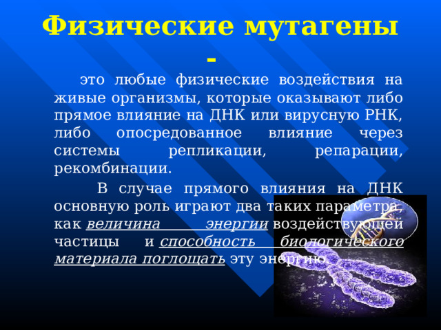 Физические мутагены -  это любые физические воздействия на живые организмы, которые оказывают либо прямое влияние на ДНК или вирусную РНК, либо опосредованное влияние через системы репликации, репарации, рекомбинации.    В случае прямого влияния на ДНК основную роль играют два таких параметра, как  величина энергии  воздействующей частицы и  способность биологического материала поглощать  эту энергию. 