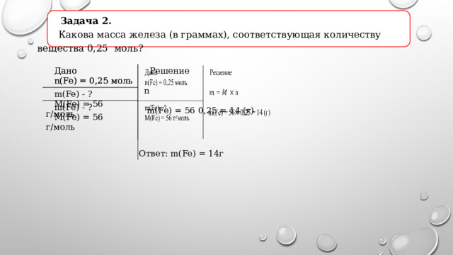  Задача 2.  Какова масса железа (в граммах), соответствующая количеству вещества 0,25 моль?  Дано  Дано  m(Fe) - ?  n(Fe) = 0,25 моль  Решение  m(Fe) - ?  n(Fe) = 0,25 моль  M(Fe) = 56 г/моль  M(Fe) = 56 г/моль  n  m(Fe) = 56 0,25 = 14 (г) Ответ: m(Fe) = 14г 