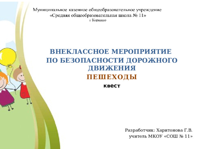  ВНЕКЛАССНОЕ МЕРОПРИЯТИЕ ПО БЕЗОПАСНОСТИ ДОРОЖНОГО ДВИЖЕНИЯ ПЕШЕХОДЫ квест      Разработчик: Харитонова Г.В. учитель МКОУ «СОШ № 11» 