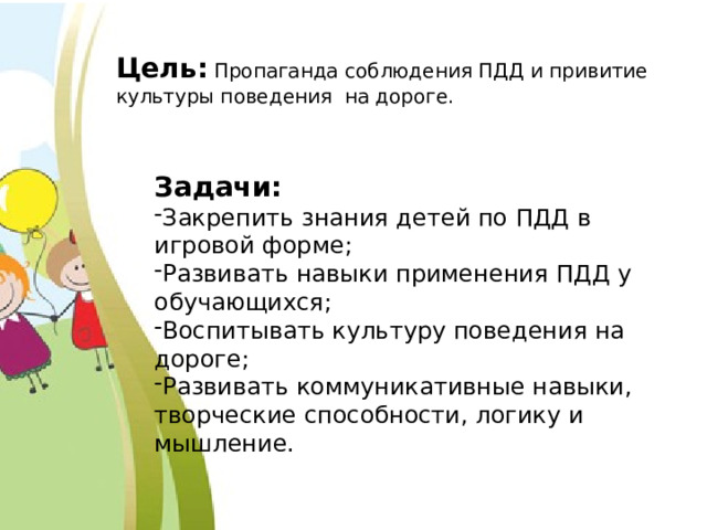 Цель:  Пропаганда соблюдения ПДД и привитие культуры поведения на дороге. Задачи: Закрепить знания детей по ПДД в игровой форме; Развивать навыки применения ПДД у обучающихся; Воспитывать культуру поведения на дороге; Развивать коммуникативные навыки, творческие способности, логику и мышление. 