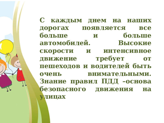 С каждым днем на наших дорогах появляется все больше и больше автомобилей. Высокие скорости и интенсивное движение требует от пешеходов и водителей быть очень внимательными. Знание правил ПДД –основа безопасного движения на улицах  