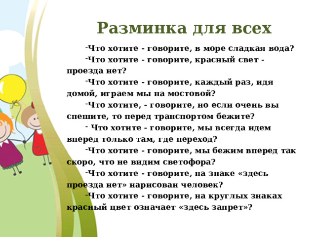 Разминка для всех Что хотите - говорите, в море сладкая вода? Что хотите - говорите, красный свет - проезда нет? Что хотите - говорите, каждый раз, идя домой, играем мы на мостовой? Что хотите, - говорите, но если очень вы спешите, то перед транспортом бежите?  Что хотите - говорите, мы всегда идем вперед только там, где переход? Что хотите - говорите, мы бежим вперед так скоро, что не видим светофора? Что хотите - говорите, на знаке «здесь проезда нет» нарисован человек? Что хотите - говорите, на круглых знаках красный цвет означает «здесь запрет»? 