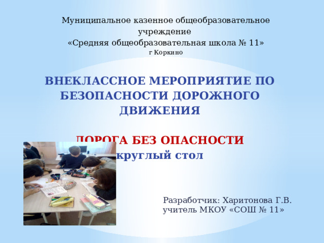 Муниципальное казенное общеобразовательное учреждение «Средняя общеобразовательная школа № 11» г Коркино  ВНЕКЛАССНОЕ МЕРОПРИЯТИЕ ПО БЕЗОПАСНОСТИ ДОРОЖНОГО ДВИЖЕНИЯ     ДОРОГА БЕЗ ОПАСНОСТИ  круглый стол   Разработчик: Харитонова Г.В. учитель МКОУ «СОШ № 11» 