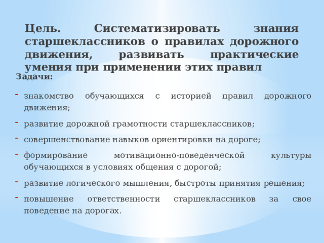 Цель. Систематизировать знания старшеклассников о правилах дорожного движения, развивать практические умения при применении этих правил Задачи: знакомство обучающихся с историей правил дорожного движения; развитие дорожной грамотности старшеклассников; совершенствование навыков ориентировки на дороге; формирование мотивационно-поведенческой культуры обучающихся в условиях общения с дорогой; развитие логического мышления, быстроты принятия решения; повышение ответственности старшеклассников за свое поведение на дорогах. 