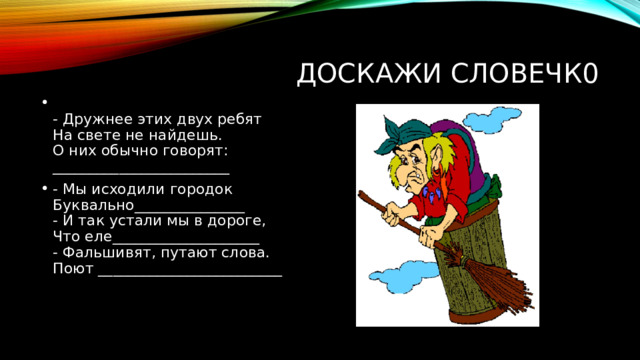 Доскажи словечк0  - Дружнее этих двух ребят  На свете не найдешь.  О них обычно говорят:  ________________________ - Мы исходили городок  Буквально_______________  - И так устали мы в дороге,  Что еле____________________  - Фальшивят, путают слова.  Поют _________________________   