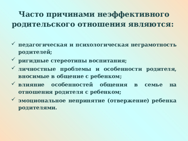  Часто причинами неэффективного родительского отношения являются:   педагогическая и психологическая неграмотность родителей; ригидные стереотипы воспитания; личностные проблемы и особенности родителя, вносимые в общение с ребенком; влияние особенностей общения в семье на отношения родителя с ребенком; эмоциональное непринятие (отвержение) ребенка родителями.  