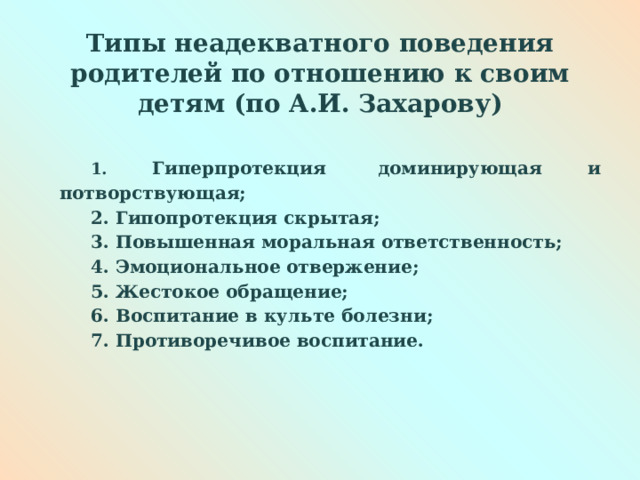 Типы неадекватного поведения родителей по отношению к своим детям (по А.И. Захарову)   1. Гиперпротекция  доминирующая и потворствующая; 2. Гипопротекция скрытая; 3. Повышенная моральная ответственность; 4. Эмоциональное отвержение; 5. Жестокое обращение; 6. Воспитание в культе болезни; 7. Противоречивое воспитание.        