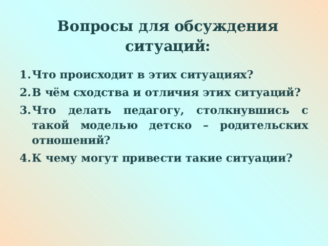  Вопросы для обсуждения ситуаций:   Что происходит в этих ситуациях? В чём сходства и отличия этих ситуаций? Что делать педагогу, столкнувшись с такой моделью детско – родительских отношений? К чему могут привести такие ситуации?  