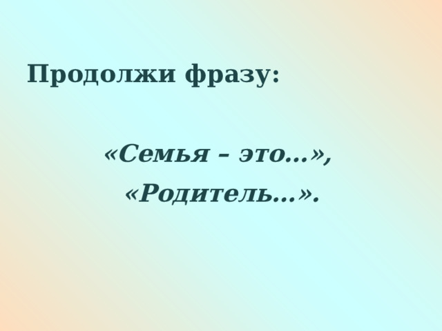   Продолжи фразу: «Семья – это…», «Родитель…».  