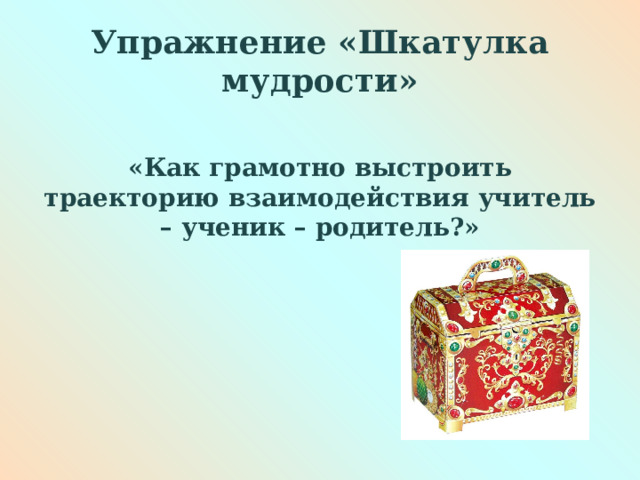 Упражнение «Шкатулка мудрости»  «Как грамотно выстроить траекторию взаимодействия учитель – ученик – родитель?» 