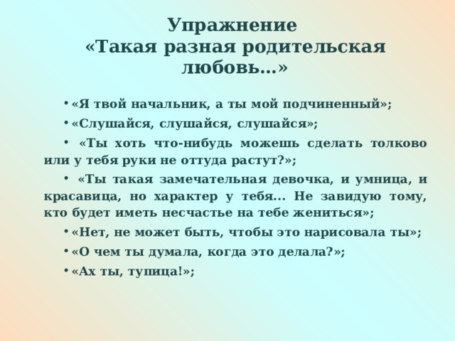 Упражнение  «Такая разная родительская любовь…» «Я твой начальник, а ты мой подчиненный»; «Слушайся, слушайся, слушайся»;  «Ты хоть что-нибудь можешь сделать толково или у тебя руки не оттуда растут?»;  «Ты такая замечательная девочка, и умница, и красавица, но характер у тебя... Не завидую тому, кто будет иметь несчастье на тебе жениться»; «Нет, не может быть, чтобы это нарисовала ты»; «О чем ты думала, когда это делала?»; «Ах ты, тупица!»;  