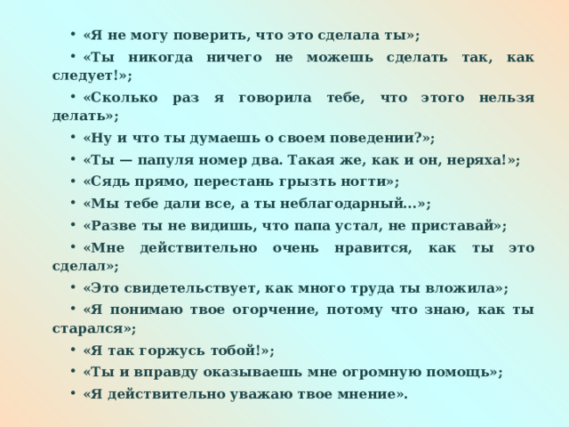 «Я не могу поверить, что это сделала ты»; «Ты никогда ничего не можешь сделать так, как следует!»; «Сколько раз я говорила тебе, что этого нельзя делать»; «Ну и что ты думаешь о своем поведении?»; «Ты — папуля номер два. Такая же, как и он, неряха!»; «Сядь прямо, перестань грызть ногти»; «Мы тебе дали все, а ты неблагодарный...»; «Разве ты не видишь, что папа устал, не приставай»; «Мне действительно очень нравится, как ты это сделал»; «Это свидетельствует, как много труда ты вложила»; «Я понимаю твое огорчение, потому что знаю, как ты старался»; «Я так горжусь тобой!»; «Ты и вправду оказываешь мне огромную помощь»; «Я действительно уважаю твое мнение». 