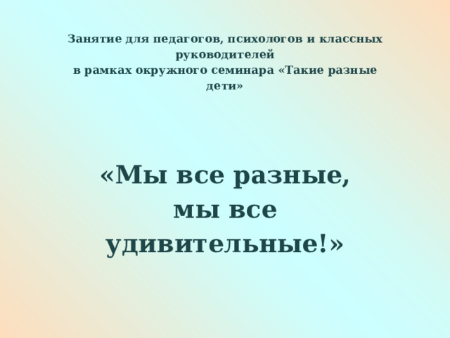 Занятие для педагогов, психологов и классных руководителей в рамках окружного семинара «Такие разные дети»   «Мы все разные, мы все удивительные!»      