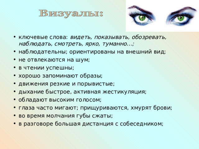 ключевые слова: видеть, показывать, обозревать, наблюдать, смотреть, ярко, туманно…; наблюдательны; ориентированы на внешний вид; не отвлекаются на шум; в чтении успешны; хорошо запоминают образы; движения резкие и порывистые; дыхание быстрое, активная жестикуляция; обладают высоким голосом; глаза часто мигают; прищуриваются, хмурят брови; во время молчания губы сжаты; в разговоре большая дистанция с собеседником; 