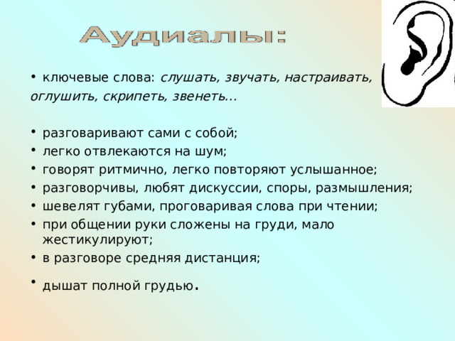 ключевые слова: слушать, звучать, настраивать, оглушить, скрипеть, звенеть…  разговаривают сами с собой; легко отвлекаются на шум; говорят ритмично, легко повторяют услышанное; разговорчивы, любят дискуссии, споры, размышления; шевелят губами, проговаривая слова при чтении; при общении руки сложены на груди, мало жестикулируют; в разговоре средняя дистанция; дышат полной грудью .  