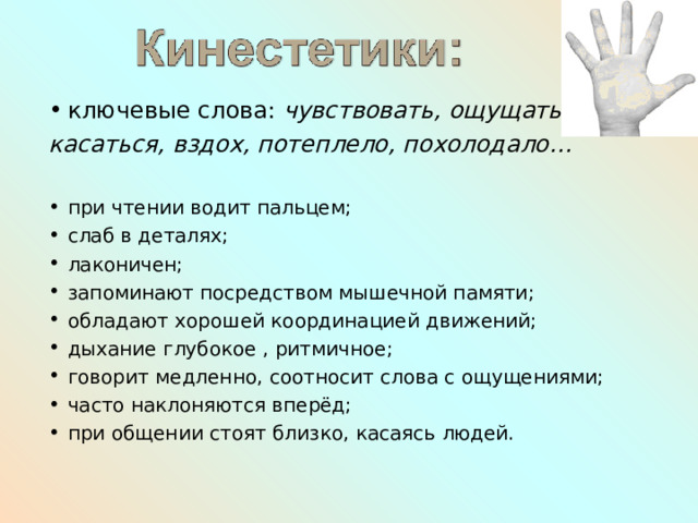 ключевые слова: чувствовать, ощущать, касаться, вздох, потеплело, похолодало…  при чтении водит пальцем; слаб в деталях; лаконичен; запоминают посредством мышечной памяти; обладают хорошей координацией движений; дыхание глубокое , ритмичное; говорит медленно, соотносит слова с ощущениями; часто наклоняются вперёд; при общении стоят близко, касаясь людей. 