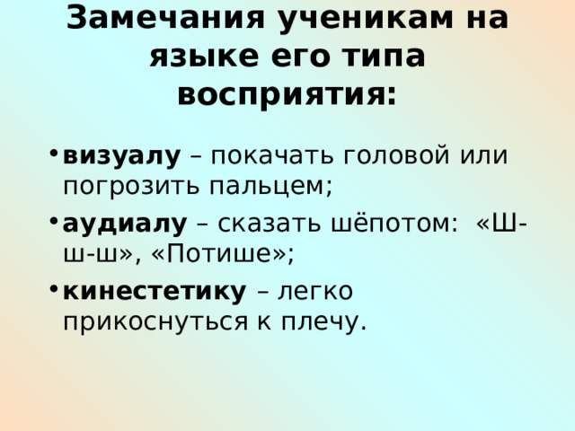 Замечания ученикам на языке его типа восприятия: визуалу – покачать головой или погрозить пальцем; аудиалу – сказать шёпотом: «Ш-ш-ш», «Потише»; кинестетику – легко прикоснуться к плечу. 