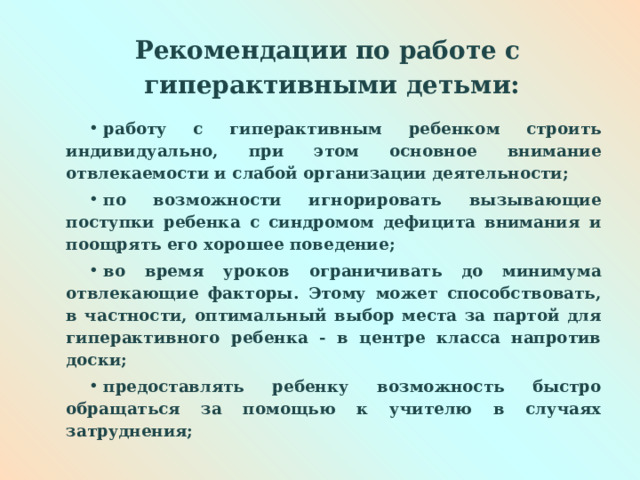  Рекомендации по работе с  гиперактивными детьми:   работу с гиперактивным ребенком строить индивидуально, при этом основное внимание отвлекаемости и слабой организации деятельности; по возможности игнорировать вызывающие поступки ребенка с синдромом дефицита внимания и поощрять его хорошее поведение; во время уроков ограничивать до минимума отвлекающие факторы. Этому может способствовать, в частности, оптимальный выбор места за партой для гиперактивного ребенка - в центре класса напротив доски; предоставлять ребенку возможность быстро обращаться за помощью к учителю в случаях затруднения;  