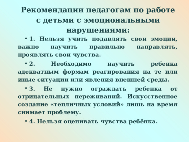  Рекомендации педагогам по работе с детьми с эмоциональными нарушениями:   1. Нельзя учить подавлять свои эмоции, важно научить правильно направлять, проявлять свои чувства. 2. Необходимо научить ребенка адекватным формам реагирования на те или иные ситуации или явления внешней среды. 3. Не нужно ограждать ребенка от отрицательных переживаний. Искусственное создание «тепличных условий» лишь на время снимает проблему. 4. Нельзя оценивать чувства ребёнка. 