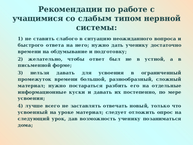  Рекомендации по работе с учащимися со слабым типом нервной системы:   1) не ставить слабого в ситуацию неожиданного вопроса и быстрого ответа на него; нужно дать ученику достаточно времени на обдумывание и подготовку; 2) желательно, чтобы ответ был не в устной, а в письменной форме; 3) нельзя давать для усвоения в ограниченный промежуток времени большой, разнообразный, сложный материал; нужно постараться разбить его на отдельные информационные куски и давать их постепенно, по мере усвоения; 4) лучше всего не заставлять отвечать новый, только что усвоенный на уроке материал; следует отложить опрос на следующий урок, дав возможность ученику позаниматься дома;  