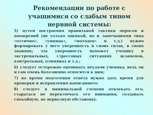  Рекомендации по работе с учащимися со слабым типом нервной системы:   5) путем построения правильной тактики опросов и поощрений (не только оценкой, но и замечаниями типа «отлично», «умница», «молодец» и т.д.) нужно формировать у него уверенность в своих силах, в своих знаниях; эта уверенность поможет ученику в экстремальных, стрессовых ситуациях экзаменов, контрольных, олимпиад и т.д.; 6) следует осторожно оценивать неудачи ученика, ведь он и сам очень болезненно относится к ним; 7) во время подготовки ответа нужно дать время для проверки и исправления написанного; 8) следует в минимальной степени отвлекать его, стараться не переключать его внимания, создавать спокойную, не нервозную обстановку.  