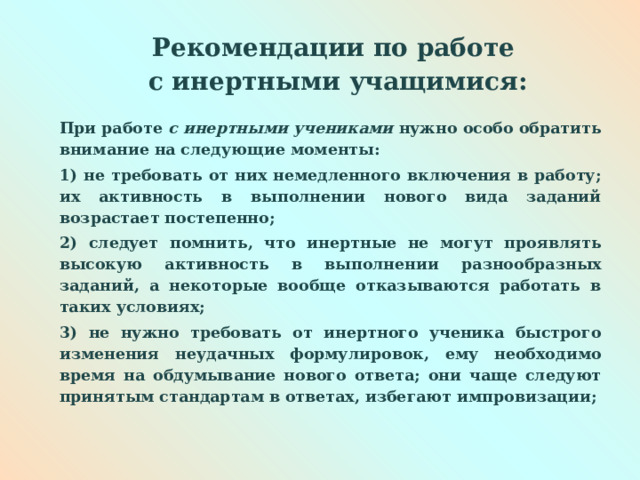  Рекомендации по работе  с инертными учащимися:   При работе с инертными учениками нужно особо обратить внимание на следующие моменты: 1) не требовать от них немедленного включения в работу; их активность в выполнении нового вида заданий возрастает постепенно; 2) следует помнить, что инертные не могут проявлять высокую активность в выполнении разнообразных заданий, а некоторые вообще отказываются работать в таких условиях; 3) не нужно требовать от инертного ученика быстрого изменения неудачных формулировок, ему необходимо время на обдумывание нового ответа; они чаще следуют принятым стандартам в ответах, избегают импровизации;  