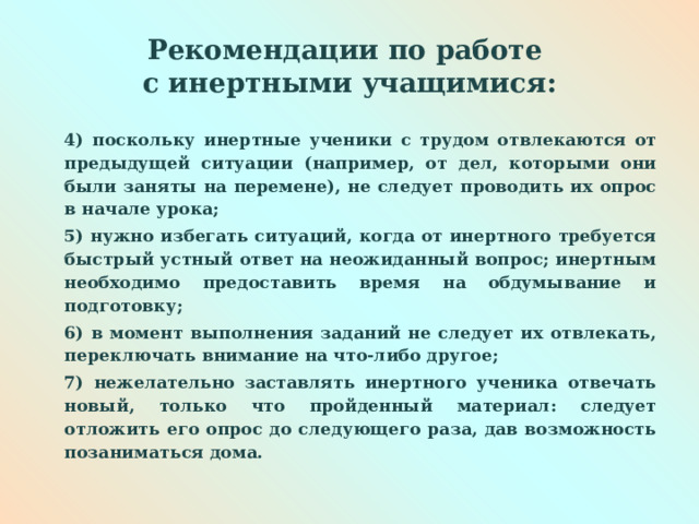  Рекомендации по работе  с инертными учащимися:   4) поскольку инертные ученики с трудом отвлекаются от предыдущей ситуации (например, от дел, которыми они были заняты на перемене), не следует проводить их опрос в начале урока; 5) нужно избегать ситуаций, когда от инертного требуется быстрый устный ответ на неожиданный вопрос; инертным необходимо предоставить время на обдумывание и подготовку; 6) в момент выполнения заданий не следует их отвлекать, переключать внимание на что-либо другое; 7) нежелательно заставлять инертного ученика отвечать новый, только что пройденный материал: следует отложить его опрос до следующего раза, дав возможность позаниматься дома.  